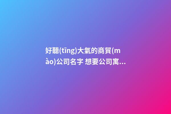 好聽(tīng)大氣的商貿(mào)公司名字 想要公司寓意好就得這樣取-名學(xué)網(wǎng)